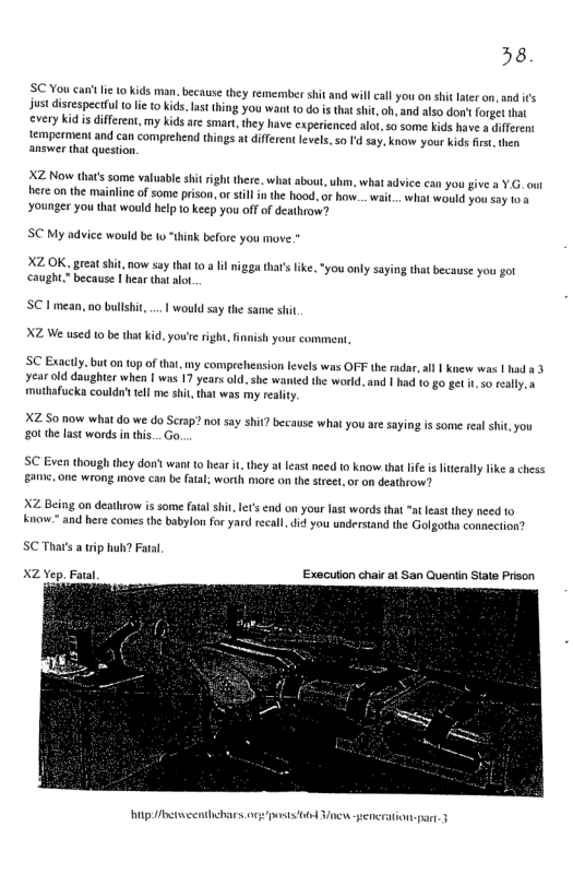 38 SC You canft I 10 kids man. because they remember shit and wil call you on shit lateron, and i’s ust distespeetful 1o i to kids, Lt thing you want 10 o i that shit,oh, and also don’ forge that every kid is diffreat, my kids arc smart, they have experienced alot, so some kids have a ifferen temperment and can comprehend things at diferent levels, so d say. know your kids irst, then answer that question. XZ Now that’ssome valuabie hitright there. wha about, uhim, what adviee can you give a Y.G. out Hhere on the mainline of some prison, or sil n the hood. or how... wait.. i Younger you that would help o keep you off of deathrow? SC My advice would be to “think before you move XZOK, great shit, now say tht 0 a Il nigga thars ke, "you only saying that because you got caught” because | hear that alo. SC 1 mean, no bullshi, .. would say the same shit XZ We used 10 be hat kid. you’e ight, finish your comment SC Exactly. but on 0p of that. my comprehension levels was OFF the radar,all | knew was | had a3 year old daughter when | was 17 years old, she wanied the world. and | had 10 go get . 50 eally. s muthafucka couldo’t el me shit, that was my reaity XZ So now what do we do Serap? no say shit? because what you are saying is some real shit, you g the last words in thi... o, SC Even though they dont want (0 hear it hey at feast need 1 know that ife i ferally ke a chess e, one wrong move can be fatal; worth more on the stret,or on deathrow? XZ Being on deathrow is some fatal shi, e’ end on your last words that “at leat they need (o v and here comes the babylon for yard recal,did you understand the Golgotha connection? SCThat’s a ip huh? Fatal Execution chal at San Quentia State Prison X2 Yep. Fatl g beeenthebaes or posts 06 Vinew-eneration-part. 3